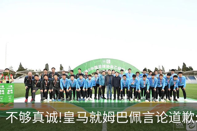 不够真诚!皇马就姆巴佩言论道歉:给中国人民带来的不快与冒犯 致以诚挚歉意
