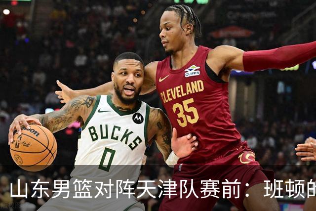 山东男篮对阵天津队赛前：班顿的表现主教练邱彪也有话说