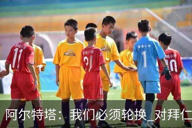 阿尔特塔：我们必须轮换 对拜仁是近4年身体对抗强度最高的比赛