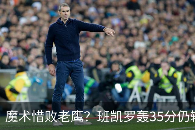 魔术惜败老鹰？班凯罗轰35分仍输球，他们究竟输在哪里？