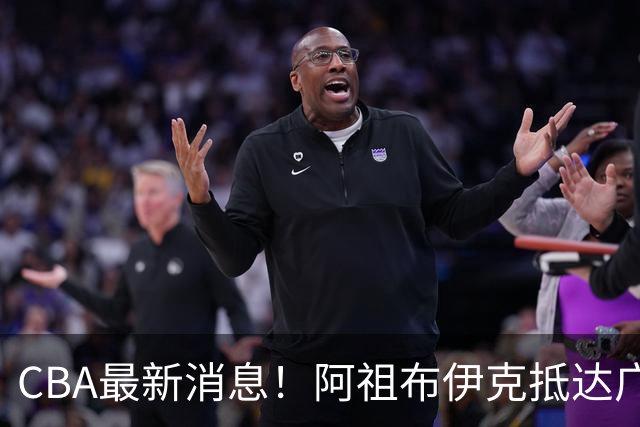 CBA最新消息！阿祖布伊克抵达广东，辽宁确定新核心，高诗岩自宣缺席第一阶段
